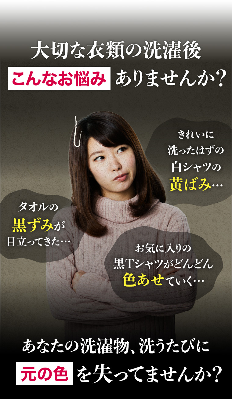 大切な衣類の洗濯後こんなお悩みありませんか? きれいに洗ったはずの白シャツの黄ばみ... タオルの黒ずみが目立ってきた・・・ お気に入りの黒Tシャツがどんどん色あせていく・・・ あなたの洗濯物、洗うたびに元の色を失ってませんか?
