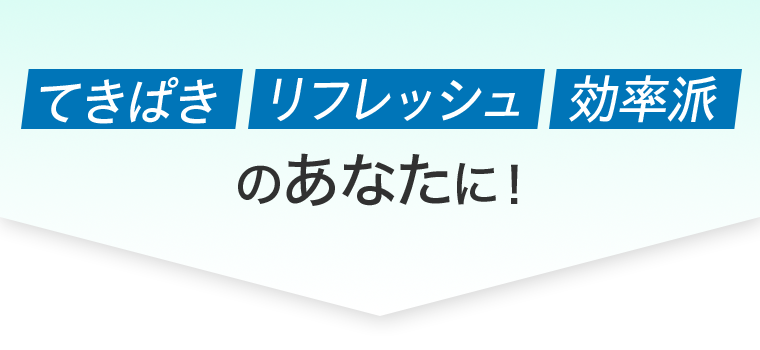 てきぱき　リフレッシュ　効率派　のあなたに！
