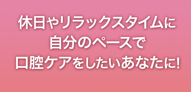 休日やリラックスタイムに自分のペースで口腔ケアをしたいあなたに！
