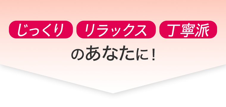 じっくり　リラックス　丁寧派　のあなたに！