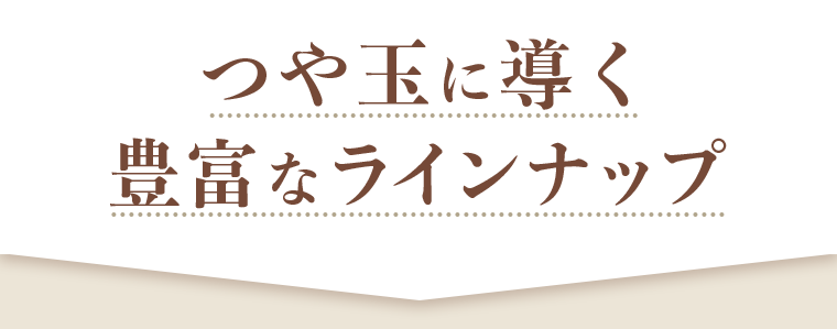 つや玉に導く豊富なラインナップ