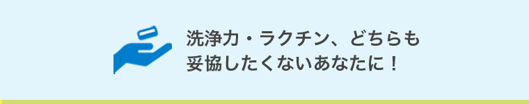 洗浄力・ラクチン、どちらも妥協したくないあなたに！
