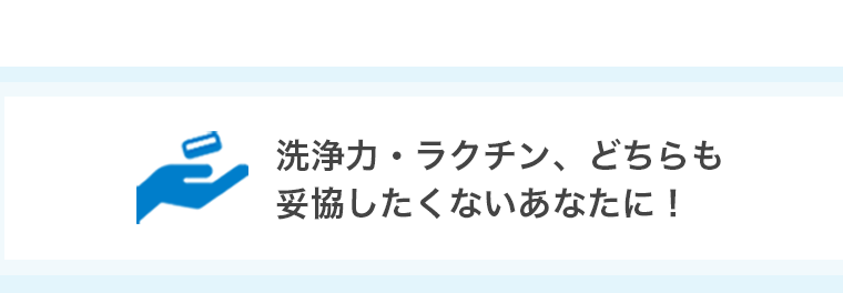 洗浄力・ラクチン、どちらも妥協したくないあなたに！