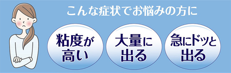 こんな症状でお悩みの方に 粘度が高い 大量に出る 急にドッと出る