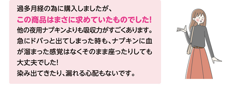 過多月経の為に購入しましたが、この商品はまさに求めていたものでした! 他の夜用ナプキンよりも吸収力がすごくあります。 急にドバっと出てしまった時も、ナプキンに血が溜まった感覚はなくそのまま座ったりしても大丈夫でした! 染み出てきたり、漏れる心配もないです。