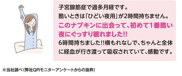子宮腺筋症で過多月経です。 酷いときは「ひどい夜用」が2時間持ちません。 このナプキンに出会って、初めて1番酷い夜にぐっすり眠れました!! 6時間持ちました!! 横もれなしで、ちゃんと全体に経血が行き渡って吸収されていて、感動です。