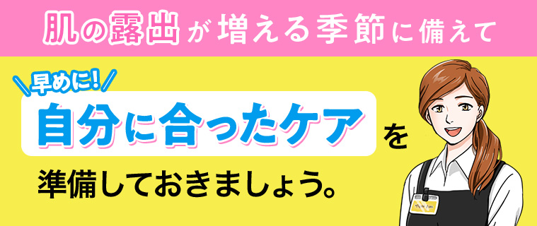 肌の露出が増える季節に備えて早めに!! 自分に合ったケアを準備しておきましょう。