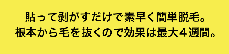 貼って剥がすだけで素早く簡単脱毛。 根本から毛を抜くので効果は最大4週間。