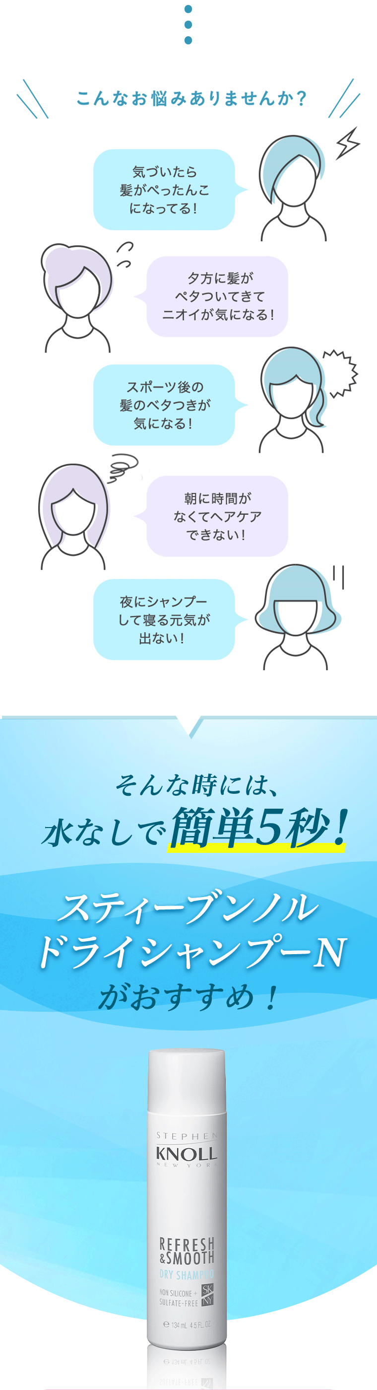 こんなお悩みありませんか?気づいたら髪がぺったんこになってる！　夕方にベタついてきてニオイが気になる！　スポーツ後の髪のベタつきが気になる！朝に時間がなくてヘアケアできない！　夜にシャンプーして寝る元気が出ない！　そんな時には、水なしで簡単5秒! スティーブンノル ドライシャンプーN がおすすめ!