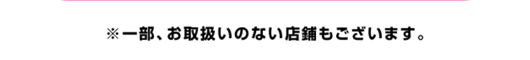 一部、お取り扱いのない店舗もございます。