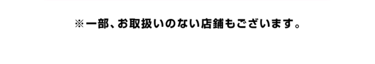 一部、お取り扱いのない店舗もございます。
