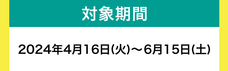 対象期間 2024年4月16日 (火)~6月15日 (土)