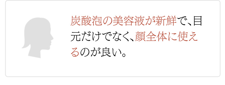 炭酸泡の美容液が新鮮で、目元だけでなく、顔全体に使えるのが良い。