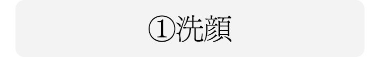 ① 洗顔