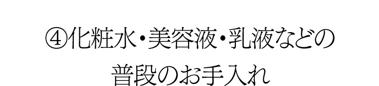 ④ 化粧水・美容液・乳液などの普段のお手入れ