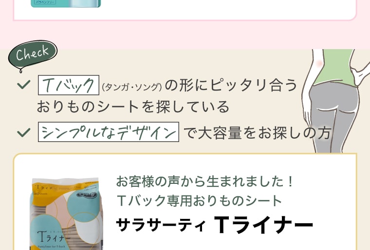 Tバック（タンガ・ソング）の形にピッタリ合うおりものシートを探している／シンプルなデザインで大容量をお探しの方 お客様の声から生まれました！Tバック専用おりものシート【サラサーティ Tライナー】