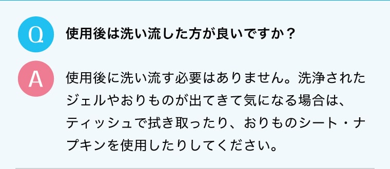 Q.使用後は洗い流した方が良いですか？A.使用後に洗い流す必要はありません。洗浄されたジェルやおりものが出てきて気になる場合は、ティッシュで拭き取ったり、おりものシート・ナプキンを使用したりしてください。