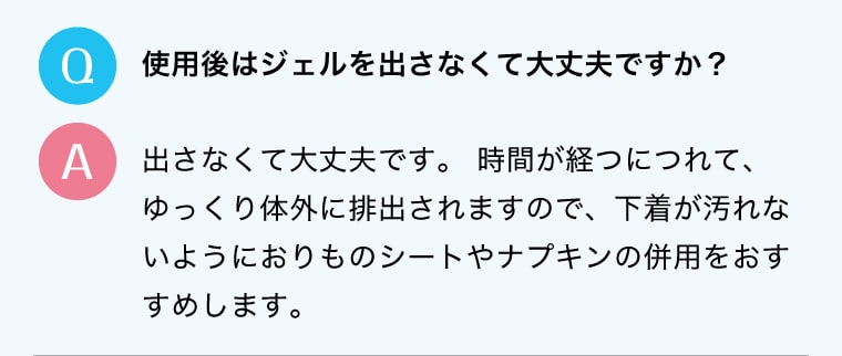 Q.使用後はジェルを出さなくて大丈夫ですか？A.出さなくて大丈夫です。時間が経つにつれて、ゆっくり体外に排出されますので、下着が汚れないようにおりものシートやナプキンの併用をおすすめします。