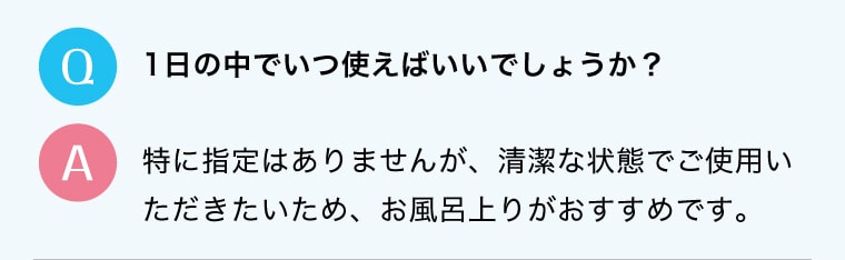 Q.1日の中でいつ使えばいいでしょうか？A.特に指定はありませんが、清潔な状態でご使用いただきたいため、お風呂上りがおすすめです。