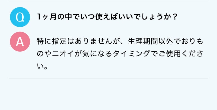 Q.1ヶ月の中でいつ使えばいいでしょうか？A.特に指定はありませんが、生理期間以外でおりものやニオイが気になるタイミングでご使用ください。