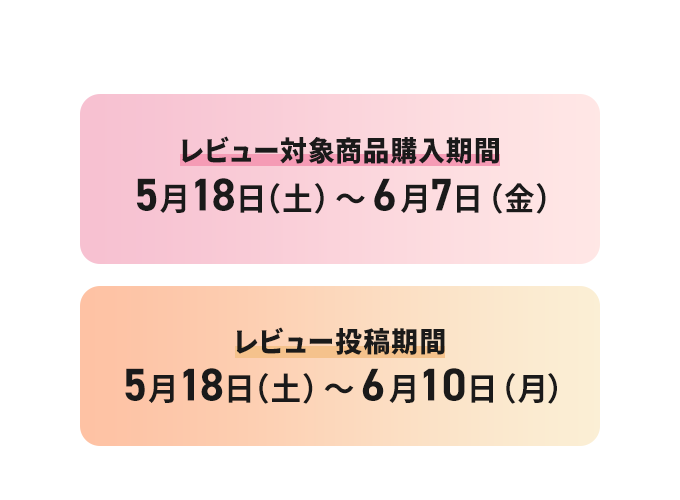 キャンペーン期間 レビュー対象商品購入期間：5月18日（土）〜6月7日（金）　レビュー投稿期間：5月18日（土）〜6月10日（月）
