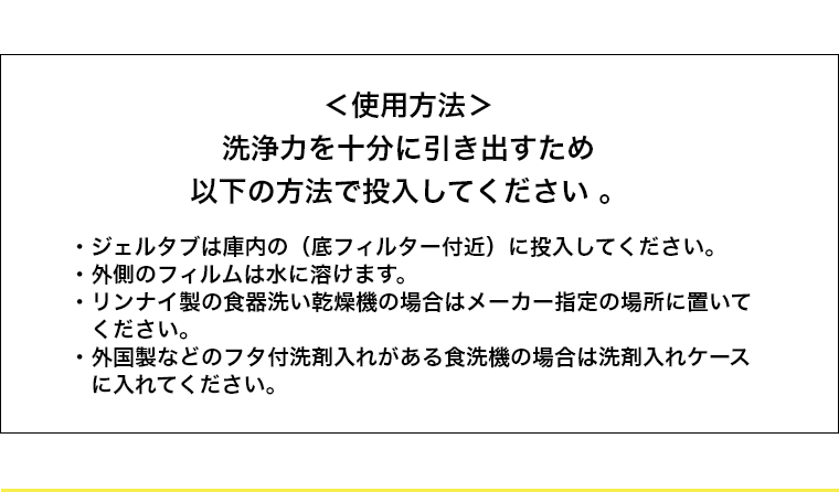 ＜使用方法＞洗浄力を十分に引き出すため以下の方法で投入してください。・ジェルタブは庫内の（底フィルター付近）に投入してください。・外側のフィルムは水に溶けます。・リンナイ製の食器洗い乾燥機の場合はメーカー指定の場所に置いてください。・外国製などのフタ付洗剤入れがある食洗機の場合は洗剤入れケースに入れてください。