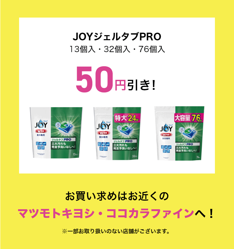 JOYジェルタブPRO13個入・32個入・76個入 50円引き!お買い求めはお近くのマツモトキヨシ・ココカラファインへ!※一部お取り扱いのない店舗がございます。