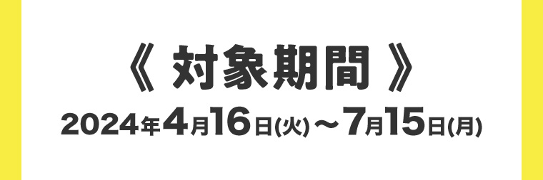 対象期間 2024年4月16日 (火) ~ 7月15日 (月)