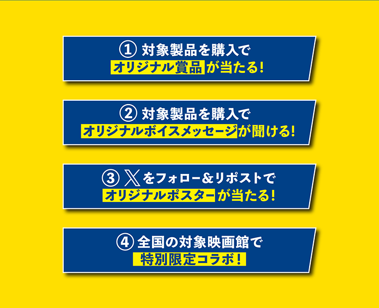 ①対象製品を購入でオリジナル賞品が当たる！　②対象製品を購入でオリジナルボイスメッセージが聞ける！　③Xをフォロー＆リポストでオリジナルポスターが当たる！　④全国の対象映画館で特別限定コラボ！