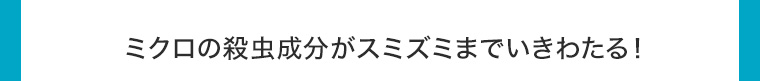 ミクロの殺虫成分がスミズミまでいきわたる!