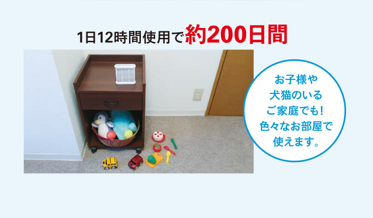 1日12時間使用で約200日間 お子様や犬猫のいるご家庭でも! 色々なお部屋で使えます。