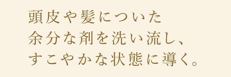 頭皮や髪についた余分な剤を洗い流し、すこやかな状態に導く。