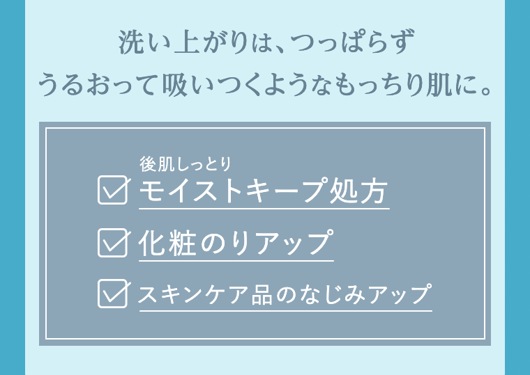 洗い上がりは、つっぱらずうるおって吸いつくようなもっちり肌に。
