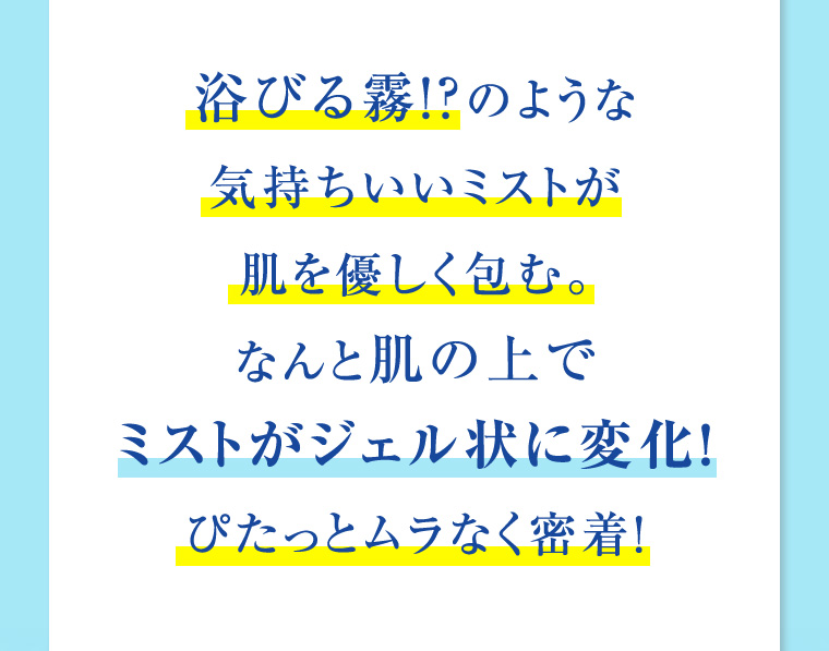 浴びる霧!? のような気持ちいいミストが肌を優しく包む。なんと肌の上でミストがジェル状に変化! ぴたっとムラなく密着!