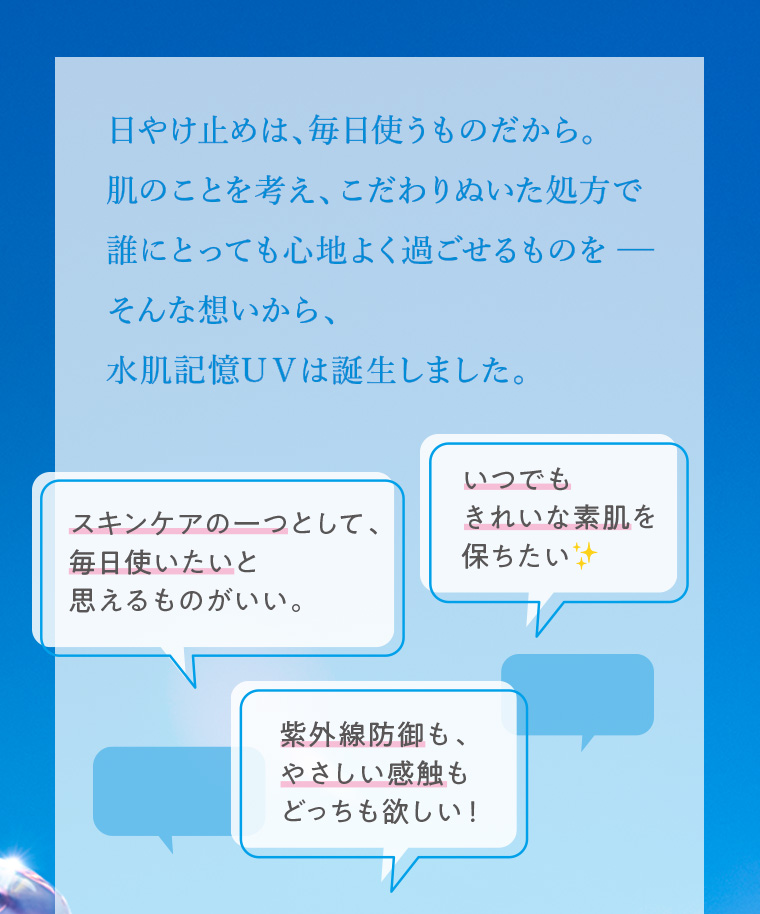 日やけ止めは、毎日使うものだから。肌のことを考え、こだわりぬいた処方で誰にとっても心地よく過ごせるものを一 そんな想いから、水肌記憶UVは誕生しました。