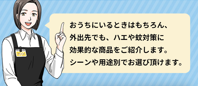 おうちにいるときはもちろん、 外出先でも、ハエや蚊対策に効果的な商品をご紹介します。 シーンや用途別でお選び頂けます。