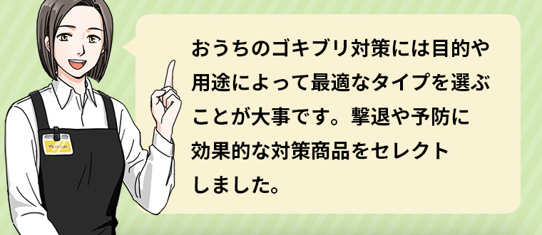 おうちのゴキブリ対策には目的や用途によって最適なタイプを選ぶことが大事です。 撃退や予防に効果的な対策商品をセレクトしました。