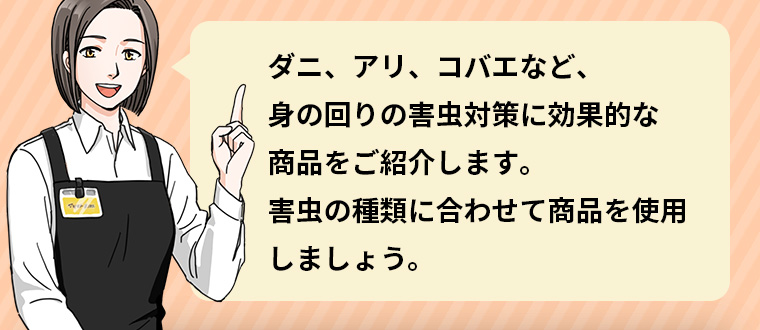 ダニ、アリ、コバエなど、身の回りの害虫対策に効果的な商品をご紹介します。 害虫の種類に合わせて商品を使用しましょう。
