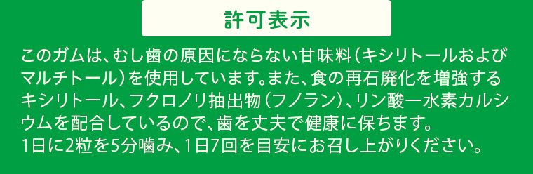 許可表示 このガムは、むし歯の原因にならない甘味料 (キシリトールおよび マルチトール) を使用しています。 また、食の再石廃化を増強する キシリトール、フクロノリ抽出物 (フノラン)、リン酸一水素カルシ ウムを配合しているので、歯を丈夫で健康に保ちます。 1日に2粒を5分噛み、1日7回を目安にお召し上がりください。