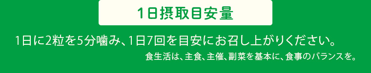1日摂取目安量 1日に2粒を5分噛み、1日7回を目安にお召し上がりください。 食生活は、主食、主催、副菜を基本に、食事のバランスを。