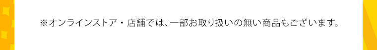※オンラインストア・店舗では、一部お取り扱いの無い商品もございます。