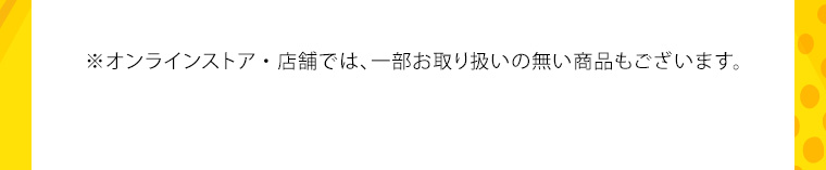※オンラインストア・店舗では、 一部お取り扱いの無い商品もございます。