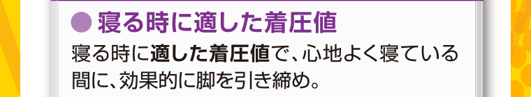 寝る時に適した着圧値 寝る時に適した着圧値で、 心地よく寝ている間に、効果的に脚を引き締め。