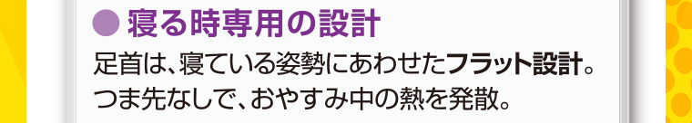 寝る時専用の設計 足首は、寝ている姿勢にあわせたフラット設計。 つま先なしで、おやすみ中の熱を発散。