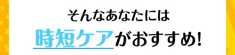 そんなあなたには時短ケアがおすすめ!
