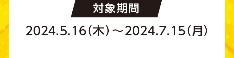 対象期間 2024.5.16 (木)~2024.7.15(月)