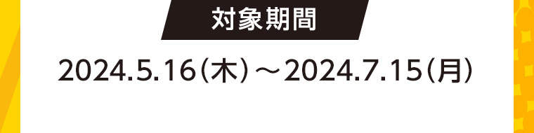 対象期間 2024.5.16 (木)~2024.7.15(月)