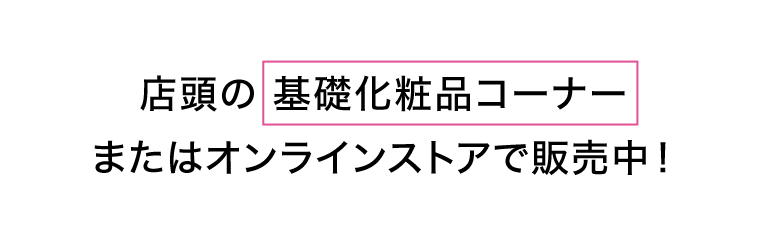 店頭の基礎化粧品コーナーまたはオンラインストアで販売中！