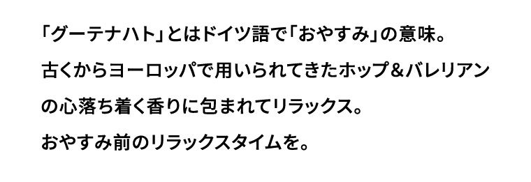 「グーテナハト」とはドイツ語で 「おやすみ」の意味。 古くからヨーロッパで用いられてきたホップ&バレリアンの心落ち着く香りに包まれてリラックス。 おやすみ前のリラックスタイムを。