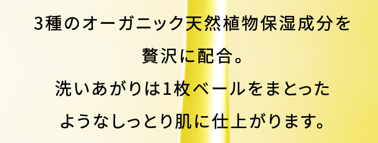 3種のオーガニック天然植物保湿成分を贅沢に配合。 洗いあがりは1枚ベールをまとったようなしっとり肌に仕上がります。